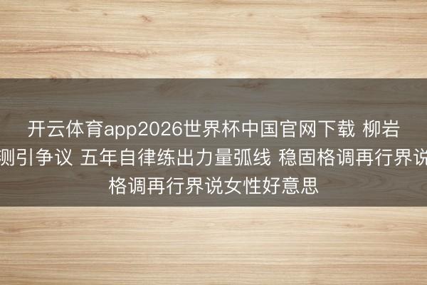 开云体育app2026世界杯中国官网下载 柳岩健身直播不测引争议 五年自律练出力量弧线 稳固格调再行界说女性好意思