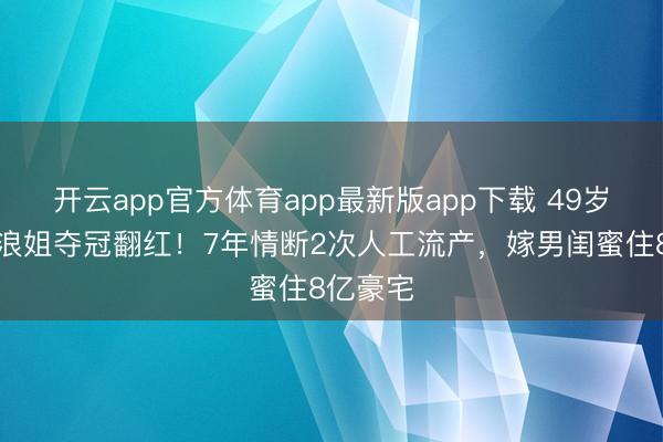 开云app官方体育app最新版app下载 49岁李小冉浪姐夺冠翻红！7年情断2次人工流产，嫁男闺蜜住8亿豪宅