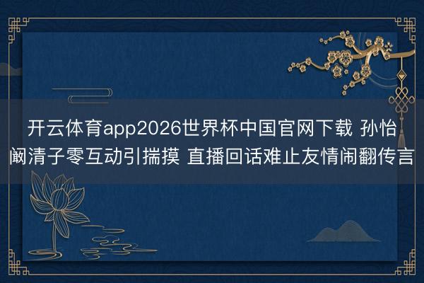 开云体育app2026世界杯中国官网下载 孙怡阚清子零互动引揣摸 直播回话难止友情闹翻传言