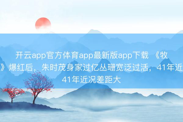开云app官方体育app最新版app下载 《牧马东谈主》爆红后,朱时茂身家过亿丛珊宽泛过活,41年近况差距大