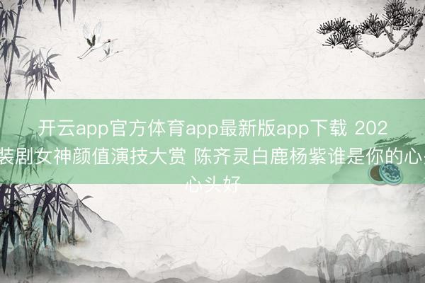 开云app官方体育app最新版app下载 2025古装剧女神颜值演技大赏 陈齐灵白鹿杨紫谁是你的心头好