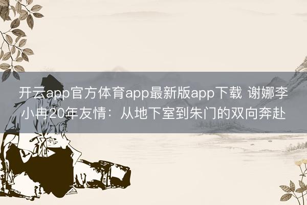 开云app官方体育app最新版app下载 谢娜李小冉20年友情:从地下室到朱门的双向奔赴