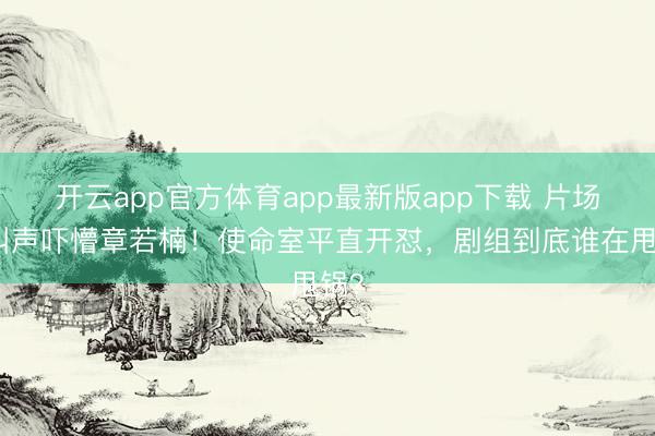 开云app官方体育app最新版app下载 片场喊叫声吓懵章若楠！使命室平直开怼，剧组到底谁在甩锅？