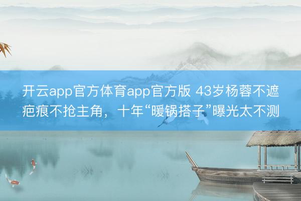 开云app官方体育app官方版 43岁杨蓉不遮疤痕不抢主角，十年“暖锅搭子”曝光太不测