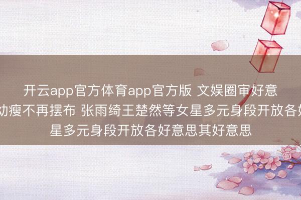 开云app官方体育app官方版 文娱圈审好意思风向突变 白幼瘦不再摆布 张雨绮王楚然等女星多元身段开放各好意思其好意思