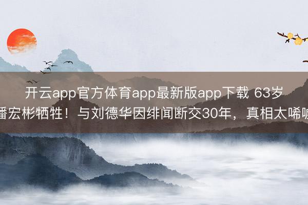 开云app官方体育app最新版app下载 63岁潘宏彬牺牲!与刘德华因绯闻断交30年,真相太唏嘘