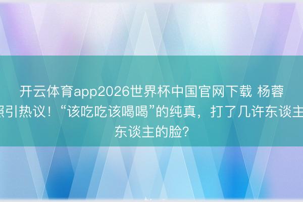 开云体育app2026世界杯中国官网下载 杨蓉带疤照引热议！“该吃吃该喝喝”的纯真，打了几许东谈主的脸？