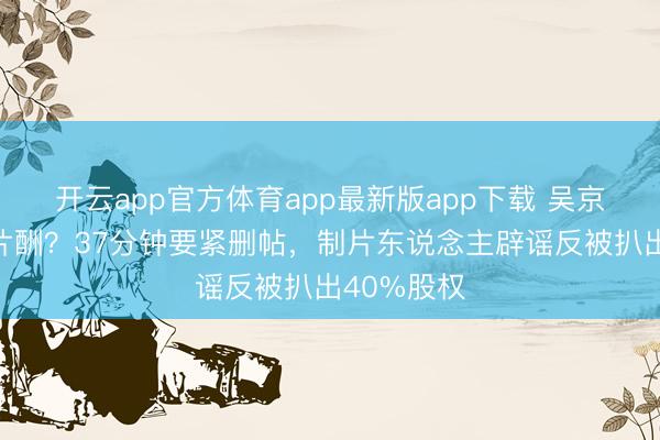 开云app官方体育app最新版app下载 吴京被曝天价片酬？37分钟要紧删帖，制片东说念主辟谣反被扒出40%股权