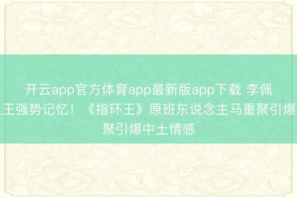 开云app官方体育app最新版app下载 李佩斯携精灵王强势记忆！《指环王》原班东说念主马重聚引爆中土情感