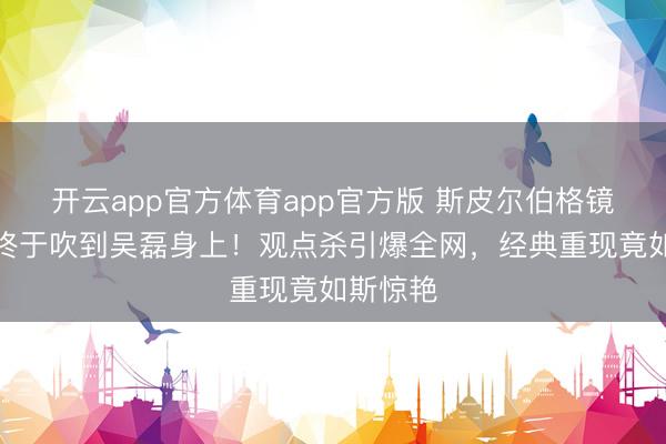 开云app官方体育app官方版 斯皮尔伯格镜头的风终于吹到吴磊身上！观点杀引爆全网，经典重现竟如斯惊艳