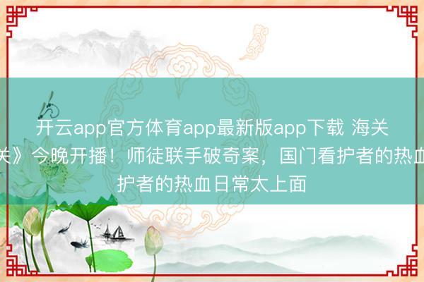 开云app官方体育app最新版app下载 海关旅检剧《金关》今晚开播！师徒联手破奇案，国门看护者的热血日常太上面