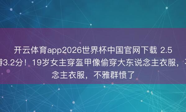开云体育app2026世界杯中国官网下载 2.5亿大剧豆瓣3.2分！19岁女主穿盔甲像偷穿大东说念主衣服，不雅群愤了