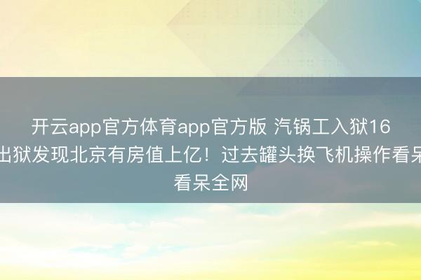 开云app官方体育app官方版 汽锅工入狱16年，出狱发现北京有房值上亿！过去罐头换飞机操作看呆全网
