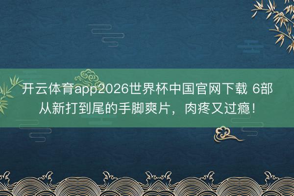 开云体育app2026世界杯中国官网下载 6部从新打到尾的手脚爽片，肉疼又过瘾！