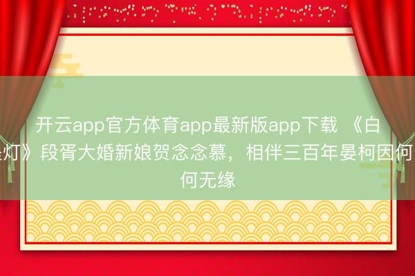 开云app官方体育app最新版app下载 《白昼提灯》段胥大婚新娘贺念念慕，相伴三百年晏柯因何无缘