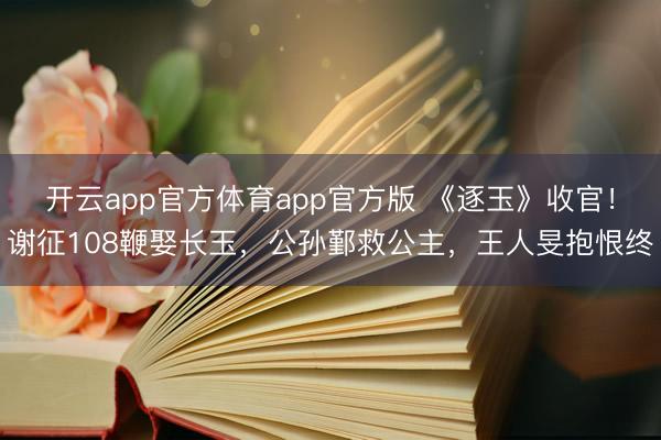 开云app官方体育app官方版 《逐玉》收官！谢征108鞭娶长玉，公孙鄞救公主，王人旻抱恨终