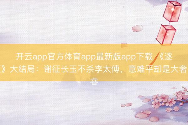 开云app官方体育app最新版app下载 《逐玉》大结局：谢征长玉不杀李太傅，意难平却是大奢睿