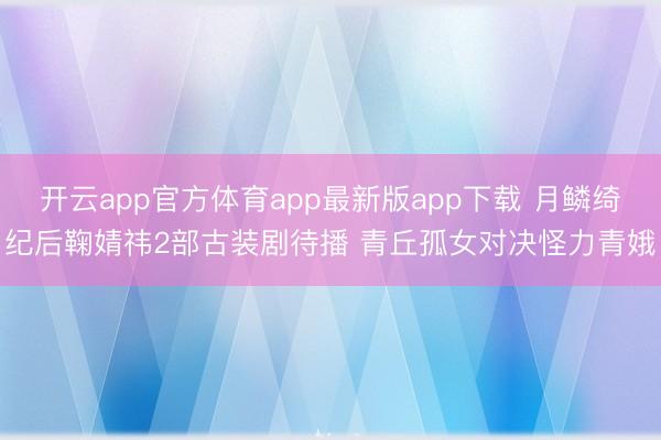 开云app官方体育app最新版app下载 月鳞绮纪后鞠婧祎2部古装剧待播 青丘孤女对决怪力青娥