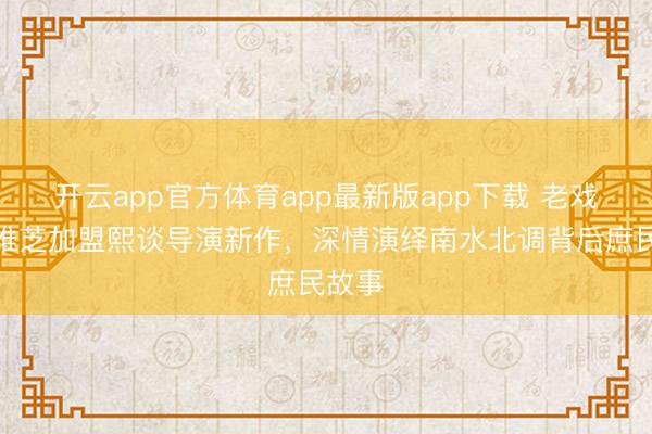 开云app官方体育app最新版app下载 老戏骨宋维芝加盟熙谈导演新作,深情演绎南水北调背后庶民故事