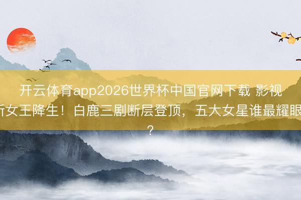 开云体育app2026世界杯中国官网下载 影视新女王降生！白鹿三剧断层登顶，五大女星谁最耀眼？