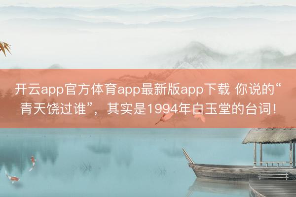 开云app官方体育app最新版app下载 你说的“青天饶过谁”，其实是1994年白玉堂的台词！