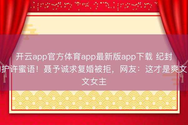 开云app官方体育app最新版app下载 纪封强吻护许蜜语！聂予诚求复婚被拒，网友：这才是爽文女主