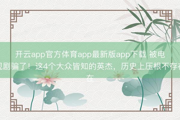 开云app官方体育app最新版app下载 被电视剧骗了！这4个大众皆知的英杰，历史上压根不存在