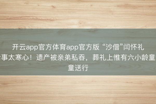 开云app官方体育app官方版 “沙僧”闫怀礼死后事太寒心！遗产被亲弟私吞，葬礼上惟有六小龄童送行