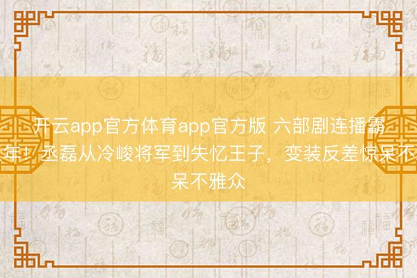 开云app官方体育app官方版 六部剧连播霸屏三年！丞磊从冷峻将军到失忆王子，变装反差惊呆不雅众