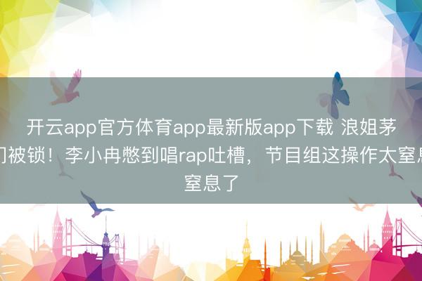 开云app官方体育app最新版app下载 浪姐茅厕门被锁！李小冉憋到唱rap吐槽，节目组这操作太窒息了