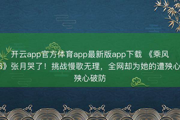 开云app官方体育app最新版app下载 《乘风2026》张月哭了！挑战慢歌无理，全网却为她的遭殃心破防