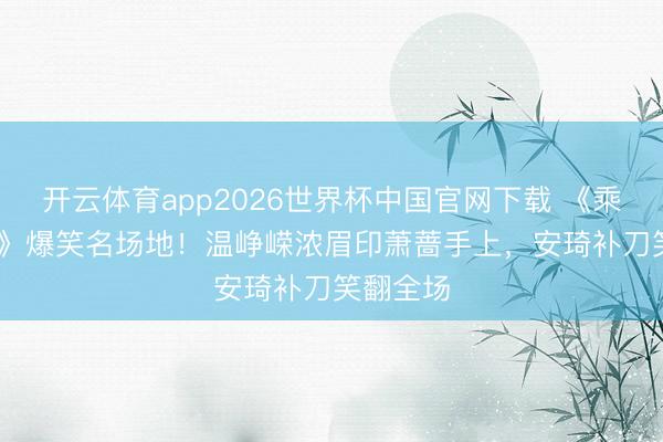 开云体育app2026世界杯中国官网下载 《乘风2026》爆笑名场地！温峥嵘浓眉印萧蔷手上，安琦补刀笑翻全场