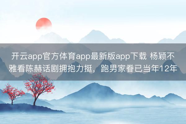 开云app官方体育app最新版app下载 杨颖不雅看陈赫话剧拥抱力挺，跑男家眷已当年12年