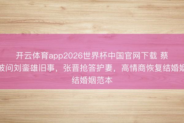 开云体育app2026世界杯中国官网下载 蔡少芬被问刘銮雄旧事，张晋抢答护妻，高情商恢复结婚姻范本