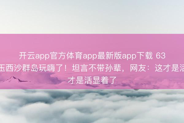 开云app官方体育app最新版app下载 63岁李玲玉西沙群岛玩嗨了！坦言不带孙辈，网友：这才是活显着了