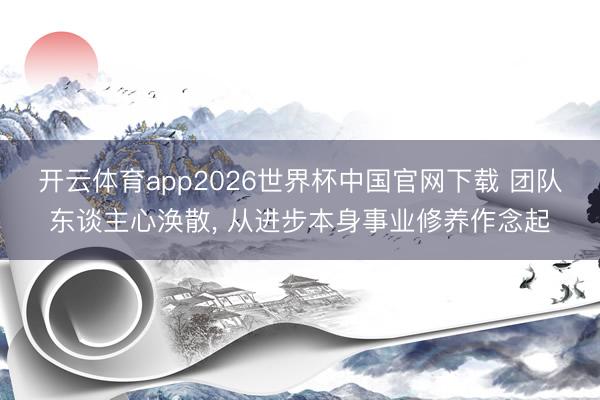开云体育app2026世界杯中国官网下载 团队东谈主心涣散， 从进步本身事业修养作念起