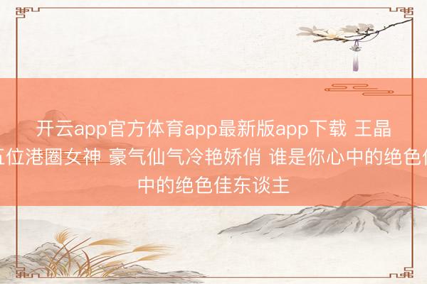 开云app官方体育app最新版app下载 王晶点评的五位港圈女神 豪气仙气冷艳娇俏 谁是你心中的绝色佳东谈主