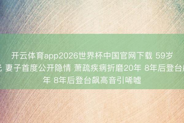 开云体育app2026世界杯中国官网下载 59岁张宇现状曝光 妻子首度公开隐情 萧疏疾病折磨20年 8年后登台飙高音引唏嘘