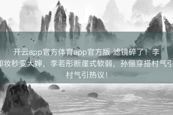 开云app官方体育app官方版 滤镜碎了！李小冉卸妆秒变大婶，李若彤断崖式软弱，孙俪穿搭村气引热议！