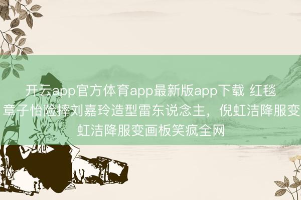 开云app官方体育app最新版app下载 红毯翻车名地点！章子怡险摔刘嘉玲造型雷东说念主，倪虹洁降服变画板笑疯全网