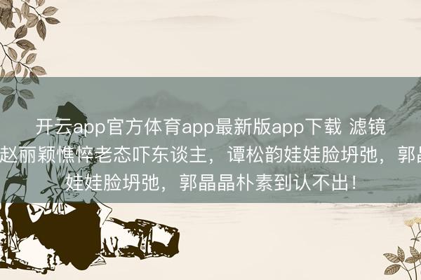 开云app官方体育app最新版app下载 滤镜骗了若干东谈主?赵丽颖憔悴老态吓东谈主,谭松韵娃娃脸坍弛,郭晶晶朴素到认不出!
