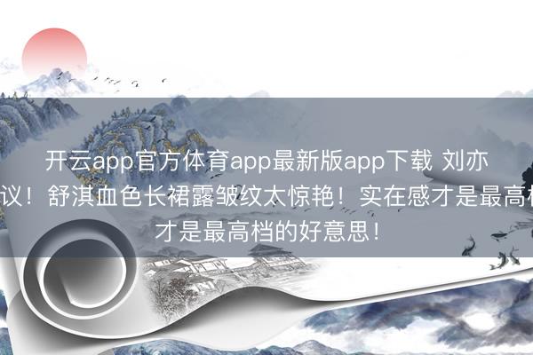 开云app官方体育app最新版app下载 刘亦菲龅牙引热议！舒淇血色长裙露皱纹太惊艳！实在感才是最高档的好意思！
