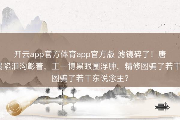 开云app官方体育app官方版 滤镜碎了！唐嫣苹果肌塌陷泪沟彰着，王一博黑眼圈浮肿，精修图骗了若干东说念主？