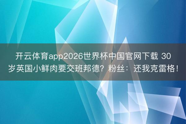 开云体育app2026世界杯中国官网下载 30岁英国小鲜肉要交班邦德？粉丝：还我克雷格！