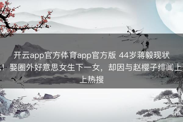 开云app官方体育app官方版 44岁蒋毅现状曝光！娶圈外好意思女生下一女，却因与赵樱子绯闻上热搜