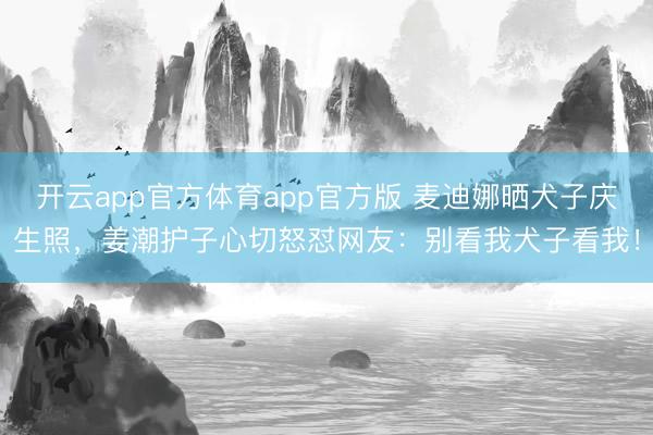 开云app官方体育app官方版 麦迪娜晒犬子庆生照,姜潮护子心切怒怼网友:别看我犬子看我!