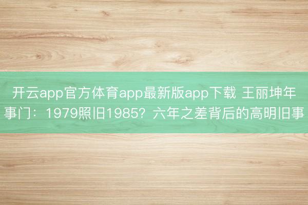 开云app官方体育app最新版app下载 王丽坤年事门：1979照旧1985？六年之差背后的高明旧事