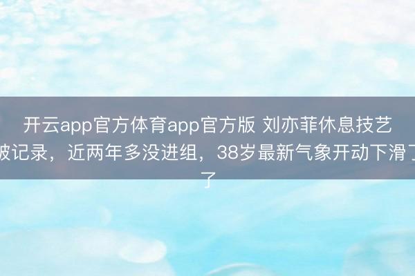 开云app官方体育app官方版 刘亦菲休息技艺破记录，近两年多没进组，38岁最新气象开动下滑了