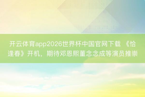 开云体育app2026世界杯中国官网下载 《恰逢春》开机，期待邓恩熙董念念成等演员推崇