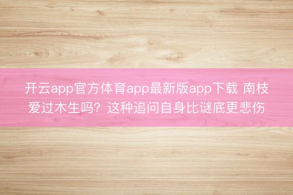 开云app官方体育app最新版app下载 南枝爱过木生吗？这种追问自身比谜底更悲伤